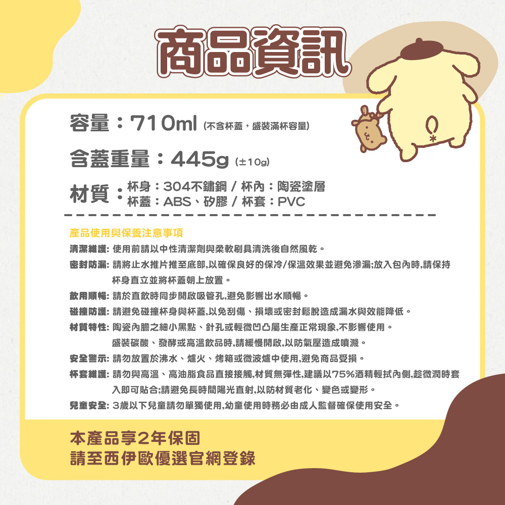 商品資訊容量:710ml(不含杯蓋盛裝滿杯容量含蓋重量:445g(±)材質:杯身:304不鏽鋼/杯內:陶瓷塗層杯蓋:ABS、矽膠/杯套:PVC產品使用與保養注意事項清潔維護:使用前請以中性清潔劑與柔軟刷具清洗後自然風乾。密封防漏: 請將止水推片推至底部,以確保良好的保冷/保溫效果並避免渗漏;放入包內時,請保持杯身直立並將杯蓋朝上放置。飲用順暢: 請於直飲時同步開啟吸管孔,避免影響出水順暢。碰撞防護: 請避免碰撞杯身與杯蓋,以免刮傷、損壞或密封鬆脫造成漏水與效能降低。材質特性: 陶瓷內膽之細小黑點、針孔或輕微凹凸屬生產正常現象,不影響使用。盛裝碳酸、發酵或高溫飲品時,請緩慢開啟,以防氣壓造成噴濺。安全警示:請勿放置於沸水、爐火、烤箱或微波爐中使用,避免商品受損。杯套維護:請勿與高溫、高油脂食品直接接觸,材質無彈性,建議以75%酒精輕拭內側,趁微潤時套入即可貼合;請避免長時間陽光直射,以防材質老化、變色或變形。兒童安全: 3歲以下兒童請勿單獨使用,幼童使用時務必由成人監督確保使用安全。本產品享2年保固請至西伊歐優選官網登錄