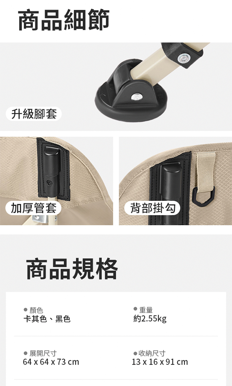 商品細節升級腳套加厚管套背部掛勾 商品規格顏色 重量卡其色、黑色約2.55kg 展開尺寸64 x 64 x 73 cm收納尺寸13 x 16 x 91cm
