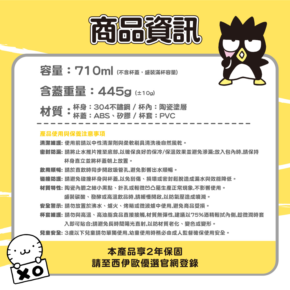 商品資訊容量:710ml(不含杯蓋盛裝滿杯容量)含蓋重量:445g(±10g)材質:杯身:304不鏽鋼/杯:陶瓷塗層杯蓋:ABS、矽膠/杯套:PVC產品使用與保養注意事項清潔維護:使用前請以中性清潔劑與柔軟刷具清洗後自然風乾。密封防漏: 請將止水推片推至底部,以確保良好的保冷/保溫效果並避免渗漏;放入包內時,請保持杯身直立並將杯蓋朝上放置。飲用順暢: 請於直飲時同步開啟吸管孔,避免影響出水順暢。碰撞防護: 請避免碰撞杯身與杯蓋,以免刮傷、損壞或密封鬆脫造成漏水與效能降低。材質特性: 陶瓷內膽之細小黑點、針孔或輕微凹凸屬生產正常現象,不影響使用。盛裝碳酸、發酵或高溫飲品時,請緩慢開啟,以防氣壓造成噴濺。安全警示:請勿放置於沸水、爐火、烤箱或微波爐中使用,避免商品受損。杯套維護:請勿與高溫、高油脂食品直接接觸,材質無彈性,建議以75%酒精輕拭內側,趁微潤時套入即可貼合;請避免長時間陽光直射,以防材質老化、變色或變形。兒童安全:3歲以下兒童請勿單獨使用,幼童使用時務必由成人監督確保使用安全。本產品2年保固請至西伊歐優選官網登錄