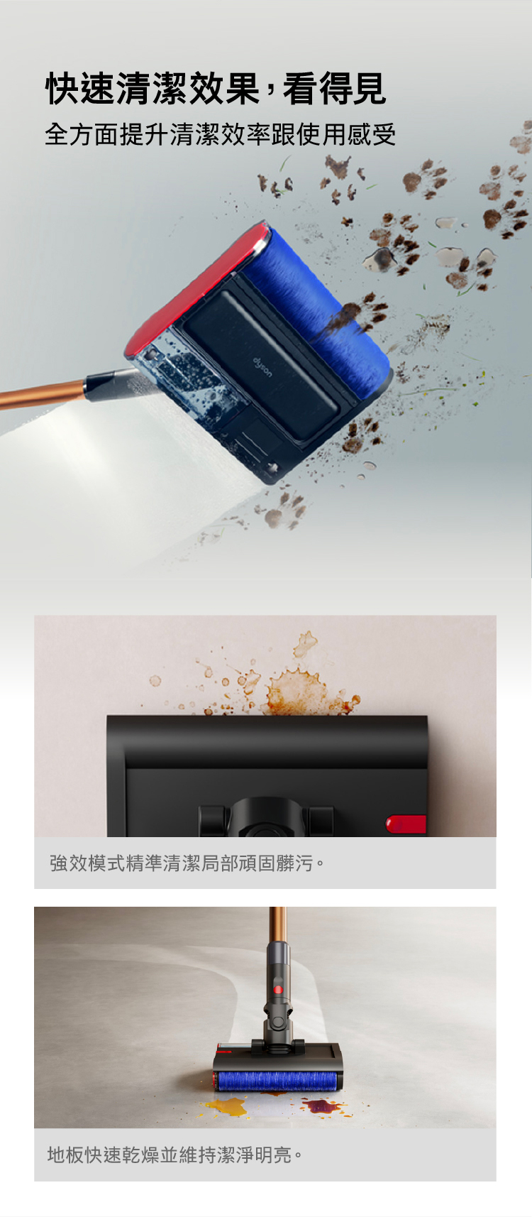 快速清潔效果,看得見全方面提升清潔效率跟使用感受dyson強效模式精準清潔局部頑固髒污。地板快速乾燥並維持潔淨明亮。
