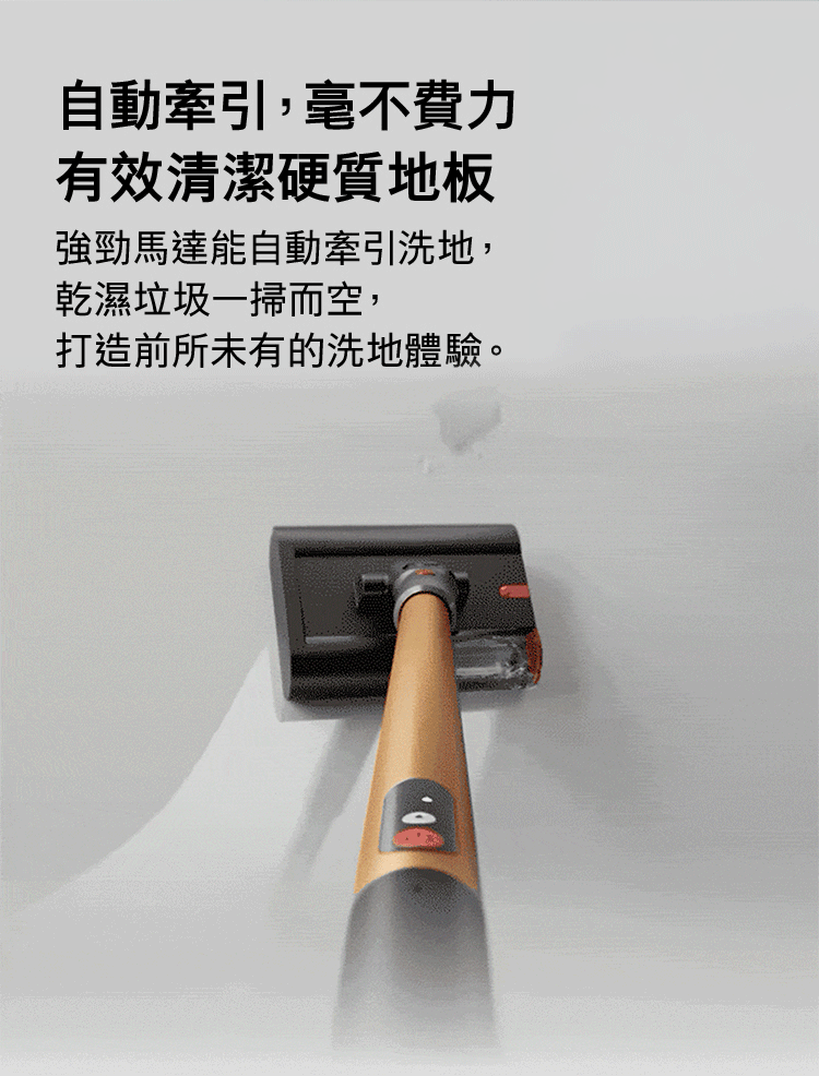 自動牽引,毫不費力有效清潔硬質地板強勁馬達能自動牽引洗地,乾濕垃圾一掃而空,打造前所未有的洗地體驗。