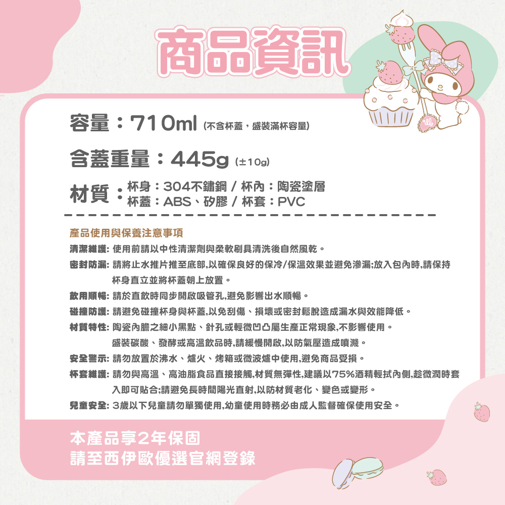 商品資訊容量:710ml(不含杯蓋盛裝滿杯容量)含蓋重量:445g(±10g)材質:杯身:304不鏽鋼/杯:陶瓷塗層杯蓋:ABS、矽膠/杯套:PVC產品使用與保養注意事項清潔維護:使用前請以中性清潔劑與柔軟刷具清洗後自然風乾。密封防漏: 請將止水推片推至底部,以確保良好的保冷/保溫效果並避免渗漏;放入包內時,請保持杯身直立並將杯蓋朝上放置。飲用順暢: 請於直飲時同步開啟吸管孔,避免影響出水順暢。碰撞防護: 請避免碰撞杯身與杯蓋,以免刮傷、損壞或密封鬆脫造成漏水與效能降低。材質特性: 陶瓷內膽之細小黑點、針孔或輕微凹凸屬生產正常現象,不影響使用。盛裝碳酸、發酵或高溫飲品時,請緩慢開啟,以防氣壓造成噴濺。安全警示: 請勿放置於沸水、爐火、烤箱或微波爐中使用,避免商品受損。杯套維護:請勿與高溫、高油脂食品直接接觸,材質無彈性,建議以75%酒精輕拭內側,趁微潤時套入即可貼合;請避免長時間陽光直射,以防材質老化、變色或變形。兒童安全:3歲以下兒童請勿單獨使用,幼童使用時務必由成人監督確保使用安全。本產品享2年保固請至西伊歐優選官網登錄