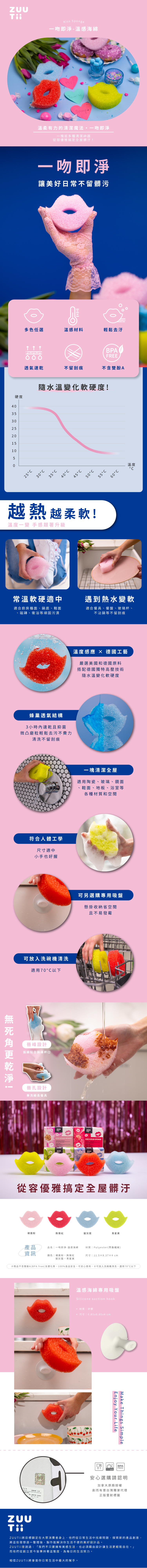 Kiss 吻即淨溫感海綿MYponge溫柔有力的清潔魔法·一吻即淨一塊抵多種清潔神器從容優雅搞定全屋髒汙一吻即淨讓美好日常不留髒污多色任選溫感材料輕鬆去汙BPAFREE透氣速乾不留刮痕不含雙酚A硬隨水溫變化軟硬度!435302520151050S 2530 354045 C50C55C越熱越柔軟!溫度一變 手感跟著升級60C溫度度CC常溫軟硬適中遇到熱水變軟適合廚房檯面、鍋底、鞋面磁磚、衛浴等頑固污漬適合餐具、餐盤、玻璃杯、不沾鍋等不留刮痕蜂巢透氣結構3 小時速乾且抑菌微凸磨粒輕鬆去污不費力清洗不留刮痕!符合人體工學尺寸適中小手也好握溫度感應 × 德國工藝嚴選美國和德國原料搭配德國獨特高壓技術隨水溫變化軟硬度可放入洗碗機清洗適用70°C以下唇峰設計弧線貼合鍋杯口唇孔設計專洗細長餐具一塊清潔全屋適用陶瓷、玻璃、鏡面、鞋面、地板、浴室等各種材質和空間可另選購專用吸盤懸掛收納省空間且不易發霉KISS SCRUB-SPONGEㄓKISS SCRUB-SPONGE從容優雅搞定全屋髒汙裸霧粉熱情紅靛灰藍青星黃產品品名一吻即淨-溫感海綿材質  Polyester(聚酯纖維)資訊顏色」裸霧粉、熱情紅尺寸| 11.5×8.37×4 cm靛灰藍、青星商品不含雙酚A(BPA free)及塑化劑100%食品安全,可安心使用。※可放入洗碗機清洗,適用70°C以下溫感海綿專用吸盤Silicone suction hook材質 矽膠• 尺寸| 6.85x6.85x4 cmEnjoy Your LifeMake Things SimpleBPAFREE安心選購請認明加拿大原廠授權創而有意台灣獨家代理正版雷射標籤ZUU 將目標鎖定在大眾消費者身上,他們從日常生活中找尋問題,探索新的產品創意,將這些發想逐一整理後,製作能解決你生活不便的美好設計品。ZUUTii曾說過:「我們不只要擁有美感生活,也必須藉由設計讓生活更輕鬆自在。」而他們從創立至今皆秉持著這態度,為每日的生活努力。相信ZUU Tii將會是你日常生活中最大的幫手。