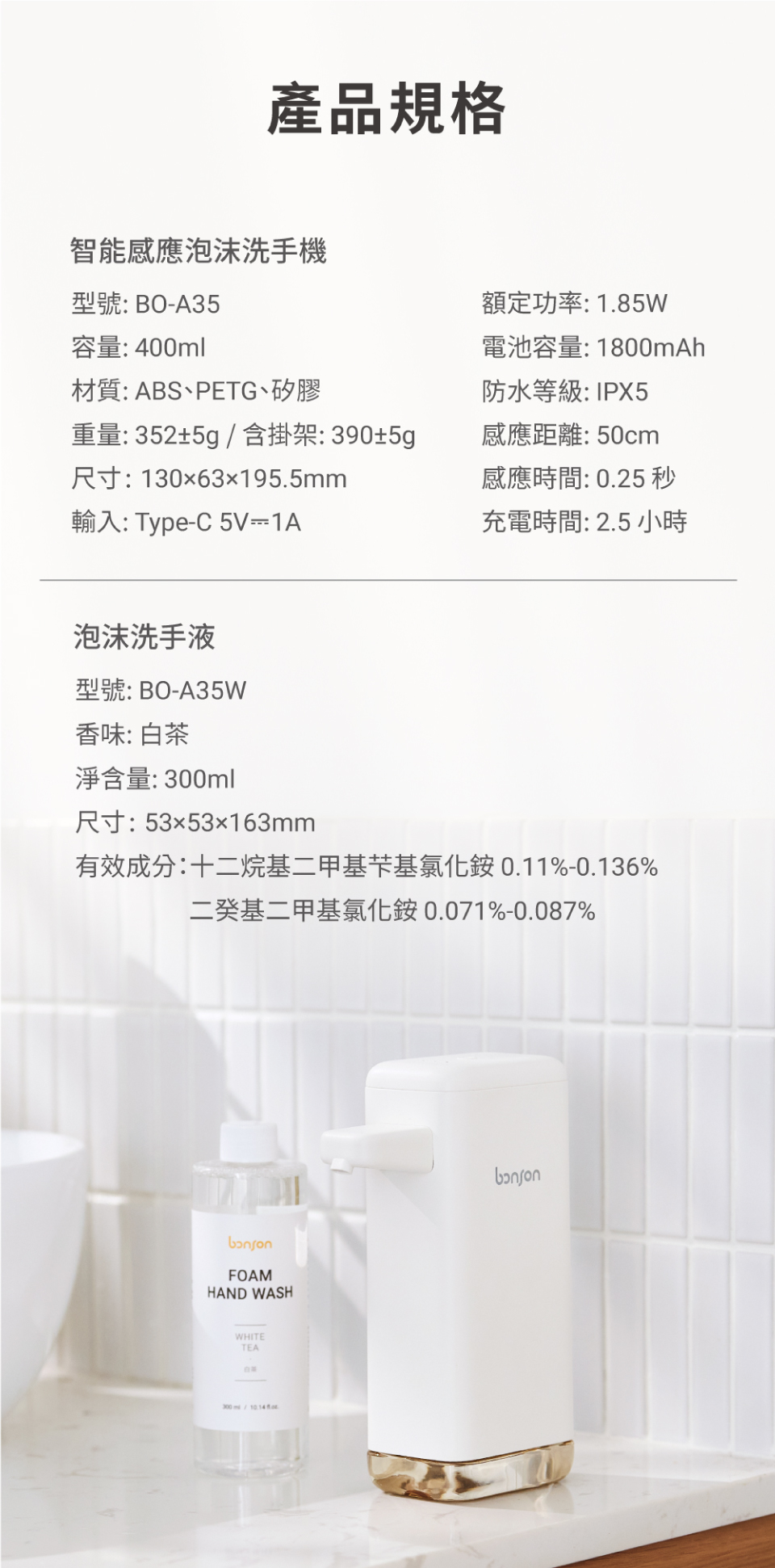 產品規格智能感應泡沫洗手機型號:BOA35容量: 400ml材質:ABSPETG、矽膠額定功率:1.85W電池容量:1800mAh防水等級:IPX5感應距離:50cm重量:352±5g含掛架:390±5g尺寸:13063x195.5mm輸入: Type-C 5V-1A感應時間: 0.25 秒充電時間:2.5小時泡沫洗手液型號:BO-A35W香味: 白茶淨含量:ml尺寸:5353163mm有效成分:十二烷基二甲基芐基氯化銨0.11%-0.136%二基二甲基氯化铵0.071%-0.087%FOAMHAND WASHWHITETEA300/ საი