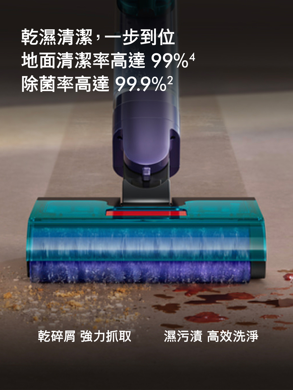 乾濕清潔,一步到位地面清潔率高達 99%4除菌率高達99.9%乾碎屑 強力抓取濕污漬 高效洗淨