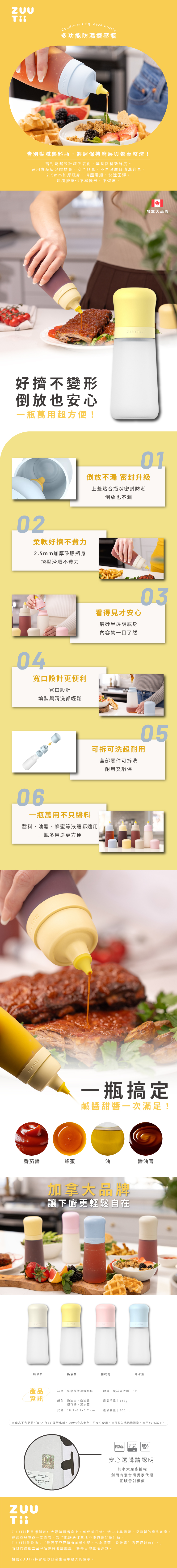 Condiment Squeeze Bottle多功能防漏擠壓瓶告別黏膩醬料瓶,輕鬆保持廚房與餐桌整潔!密封防漏設計減少氧化,延長醬料新鮮度。選用食品級矽膠材質,安全無毒、不易沾塵且清洗容易。2.5mm加厚瓶身,擠壓滑順、快速回彈,反覆擠壓也不易變形、不留痕。好擠不變形倒放也安心一瓶萬用超方便!02柔軟好擠不費力2.5mm加厚矽膠瓶身擠壓滑順不費力04寬口設計更便利寬口設計填裝與清洗都輕鬆06加拿大品牌01倒放不漏 密封升級一瓶萬用不只醬料上蓋貼合瓶嘴密封防潮倒放也不漏看得見才安心磨砂半透明瓶身內容物一目了然0305可拆可洗超耐用全部零件可拆洗耐用又環保醬料、油醋、 蜂蜜等液體都適用番茄醬一瓶多用途更方便一瓶搞定鹹醬甜醬一次滿足!蜂蜜油醬油膏加拿大品牌讓下廚更輕鬆自在奶油白奶油黃櫻花粉湖水產品品名多功能防漏擠壓瓶材質食品級矽膠、PP資訊顏色奶油白、奶油黃產品淨重142g櫻花粉、湖水藍尺寸  18.26.7x6.7 cm產品容量 300ml商品不含雙酚A(BPA free)及塑化劑,100%食品安全,可安心使用。※可放入洗碗機清洗,適用70°C以下。| BPAFREE安心選購請認明加拿大原廠授權創而有意台灣獨家代理正版雷射標籤ZUU Tii將目標鎖定在大眾消費者身上,他們從日常生活中找尋問題,探索新的產品創意,將這些發想逐一整理後,製作能解決你生活不便的美好設計品。ZUUTii曾說過:「我們不只要擁有美感生活,也必須藉由設計讓生活更輕鬆自在。」而他們從創立至今皆秉持著這態度,為每日的生活努力。相信ZUUTii將會是你日常生活中最大的幫手。