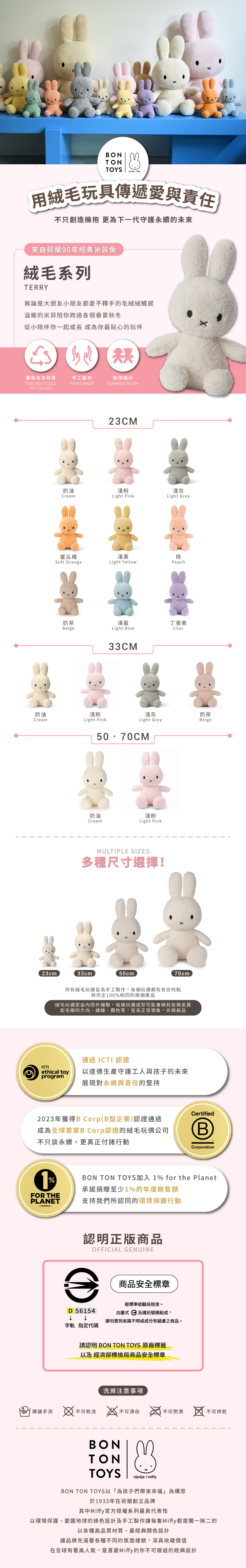BONTONTOYS 用絨毛玩具傳遞愛與責任不只創造擁抱 更為下一代守護永續的未來來自荷蘭90年經典米菲兔絨毛系列TERRY無論是大朋友小朋友都愛不釋手的毛絨絨觸感溫暖的米菲陪你跨過各個春夏秋冬從小陪伴你一起成長成為你最貼心的玩伴環保再生材質手工製作耐用設計100 RECYCLEDPET FILLING奶油Cream23cmHAND MADEDURABLE PLUSH23CM奶油淺粉淺灰CreamLight PinkLight Grey蜜瓜橘淺黃桃Soft OrangeLight YellowPeach奶茶淺藍丁香紫BeigeLight Lilac33CM淺粉Light Pink淺灰Light Grey奶茶Beige奶油淺粉CreamLight PinkMULTIPLE SIZES多種尺寸選擇!33cm50cm70cm所有絨毛玩偶皆為手工製作,每個玩偶都有各自特點無完全100%相同的兩個產品絨毛玩偶是由內而外縫製,每個玩偶成型可能會稍有些微差異如毛順的方向、縫線、顏色等,皆為正常現象,非瑕疵品通過ICTI 認證ICTIethical toy以道德生產守護工人與孩子的未來program展現對永續與責任的堅持2023年獲得B Corp(B型企業)認證通過成為全球首家B Corp認證的絨毛玩偶公司不只談永續,更真正付諸行動1%FOR THEPLANET-MEMBER-CertifiedBCorporationBON TON TOYS加入 1% for the Planet承諾捐贈至少1%的年度銷售額支持我們所認同的環境保護行動認明正版商品OFFICIAL GENUINED 56154字軌 指定代碼商品安全標章經標準檢驗局核准。由圖式及識別號碼組成,請勿買到來路不明或成分有疑慮之商品。請認明 BON TON TOYS 原廠標籤以及 經濟部標檢局商品安全標章洗滌注意事項建議手洗  不可乾洗 不可漂白不可熨燙不可烘乾BONTONTOYSnijntje  miffyBON TON TOYS以為孩子們帶來幸福」為構思於1933年在荷蘭創立品牌其中Miffy官方授權系列最具代表性以環境保護、愛護地球的綠色設計及手工製作讓每隻Miffy都是獨一無二的以各種高品質材質、最經典顏色設計讓品牌充滿著各種不同的氛圍樣貌,深具收藏價值在全球有著高人氣,是喜愛Miffy的你不可錯過的經典設計