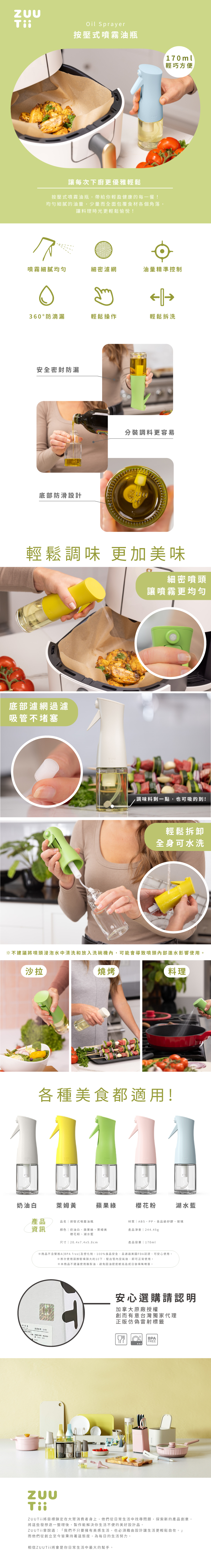 Oil Sprayer按式噴霧油瓶讓每次下廚更優雅輕鬆按壓式噴霧油瓶帶給你輕盈健康的每一餐!均勻細膩的油量,少量而全面包覆食材各個角落,讓料理時光更輕鬆愉悅!170ml輕巧方便噴霧細膩均勻細密濾網油量精準控制  360° 防滴漏輕鬆操作輕鬆拆洗安全密封防漏底部防滑設計分裝調料更容易輕鬆調味 更加美味細密噴頭讓噴霧更均匀底部濾網過濾吸管不堵塞調味料剩一點,也可吸的到!輕鬆拆卸全身可水洗※不建議將噴頭浸泡水中清洗和放入洗碗機內,可能會導致噴頭內部進水影響使用。沙拉燒烤料理各種美食都適用!奶油白萊黃蘋果綠櫻花粉湖水藍產品 品名 按壓式噴霧油瓶資訊材質ABS、PP、食品級矽膠、玻璃颜色奶油白、蘋果綠、姆黃產品淨重  244.45g樱花粉、湖水蓝尺寸| 20.47.4x5.8cm產品容量|170ml※商品不含雙酚A(BPA free)及塑化劑,100%食品安全,且通過美國FDA認證,可安心使用。※首次使用按壓噴頭大約10下,壓出管內空氣後,即可正常使用。※本商品不建議使用酪梨油,避免因油密度較高造成日後噴嘴堵塞。請$安心選購請認明加拿大原廠授權創而有意台灣獨家代理正版雷射標籤BPAFREE將目標鎖定在大眾消費者身上,他們從日常生活中找尋問題,探索新的產品創意,將些發想逐一整理後,製作能解決你生活不便的美好設計品。ZUUTii曾說過:「我們不只要擁有美感生活,也必須藉由設計讓生活更輕鬆自在。」而他們從創立至今皆秉持著這態度,為每日的生活努力。相信ZUU Tii將會是你日常生活中最大的幫手。