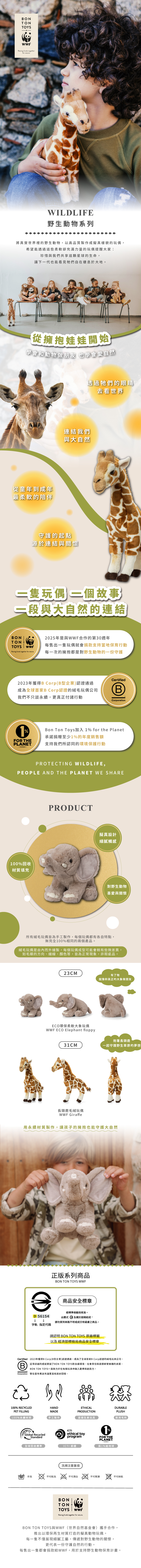 ONTONTOYSRaising funds togtherfor natureWILDLIFE野生動物系列將真實世界裡的野生動物,以高品質製作成擬真樣貌的玩偶,希望能透過這些柔軟卻充滿力量的玩偶提醒大家:珍惜與我們共享這顆星球的生命,讓下一代也能看見牠們自在棲息於大地。從擁抱娃娃開始學會和動物做朋友 也學會愛自然從童年到成年最柔軟的陪伴透過牠們的眼睛去看世界連結我們與大自然守護的起點源於連結與關懷玩偶故事與大自然的連結BONTONTOYS Raising funds together for nature2025年是與WWF合作的第30週年每售出一隻玩偶就會捐款支持當地保育行動每一次的擁抱都是對野生動物的一份守護Certified2023年獲得B CorpB型企業)認證通過成為全球首家B Corp認證的絨毛玩偶公司(B我們不只談永續,更付諸行動%FOR THEPLANET.CorporationBon Ton Toys加入 1% for the Planet承諾捐贈至少1%的年度銷售額支持我們所認同的環境保護行動PROTECTING WILDLIFE,PEOPLE AND THE PLANET WE SHARE100%回收材質填充PRODUCT擬真設計細膩觸感對野生動物喜愛與關懷所有絨毛玩偶皆為手工製作,每個玩偶都有各自特點,無完全100%相同的兩個產品。絨毛玩偶是由內而外縫製,每個玩偶成型可能會稍有些微差異,如毛順的方向、縫線、顏色等,皆為正常現象,非瑕疵品。23CM有了牠就像和真正的大象做朋友ECO環保柔軟大象玩偶WWF ECO Elephant floppy31CM長頸鹿毛絨玩偶WWF Giraffe抱著長頸鹿一起守護野生草原的夢想用永續材質製作,讓孩子的擁抱也能守護大自然正版系列商品BON TON TOYS WWFeD 56154字軌 指定代碼商品安全標章經標準檢驗局核准。由圖式及識別號碼組成,請勿買到來路不明或成分有疑慮之商品。請認明 BON TON TOYS 原廠標籤以及 經濟部標檢局商品安全標章Certified 2023年獲得B Corp(B型企業)認證通過,成為了全球首家B Corp認證的絨毛玩具公司。B這項卓越的成就鞏固了BON TON TOYS對永續環境、社會責任和道德經營實踐的承諾。BON TON TOYS一直致力於在每個玩具中融入歡樂和創造力,Corporation 堅信童年應該充滿驚喜和美好回憶。100% RECYCLEDPET FILLING100%永續材質HANDMADEETHICALPRODUCTIONDURABLEPLUSH手工製作道德生產玩具耐用毛料Global RecycledStandardethical toyprogram1%FOR THEPLANET-MEMBER-全球回收標準ICTI認證捐1%給地球洗滌注意事項手洗不可乾洗不可漂白不可熨燙不可烘乾BONTONTOYS WWFRaising funds together for nature.BON TON TOYS與WWF(世界自然基金會)攜手合作,推出以環保再生材質打造的擬真動物玩偶。每一隻不僅展現細膩工藝,傳遞對野生動物的關懷,更代表一份守護自然的行動。每售出一隻都會捐款給WWF,用於支持野生動物保育計畫。