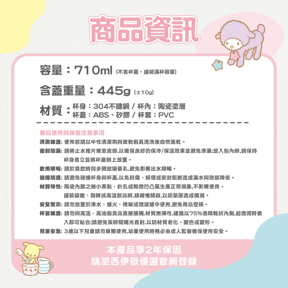 商品資訊容量:710ml(不含杯蓋盛裝滿杯容量)含蓋重量:445g(±10g)材質:杯身:304不鏽鋼/杯:陶瓷塗層杯蓋:ABS、矽膠/杯套:PVC產品使用與保養注意事項清潔維護:使用前請以中性清潔劑與柔軟刷具清洗後自然風乾。密封防漏: 請將止水推片推至底部,以確保良好的保冷/保溫效果並避免渗漏;放入包內時,請保持杯身直立並將杯蓋朝上放置。飲用順暢: 請於直飲時同步開啟吸管孔,避免影響出水順暢。碰撞防護: 請避免碰撞杯身與杯蓋,以免刮傷、損壞或密封鬆脫造成漏水與效能降低。材質特性: 陶瓷內膽之細小黑點、針孔或輕微凹凸屬生產正常現象,不影響使用。盛裝碳酸、發酵或高溫飲品時,請緩慢開啟,以防氣壓造成噴濺。安全警示: 請勿放置於沸水、爐火、烤箱或微波爐中使用,避免商品受損。杯套維護:請勿與高溫、高油脂食品直接接觸,材質無彈性,建議以75%酒精輕拭內側,趁微潤時套入即可貼合;請避免長時間陽光直射,以防材質老化、變色或變形。兒童安全:3歲以下兒童請勿單獨使用,幼童使用時務必由成人監督確保使用安全。本產品享2年保固請至西伊歐優選官網登錄