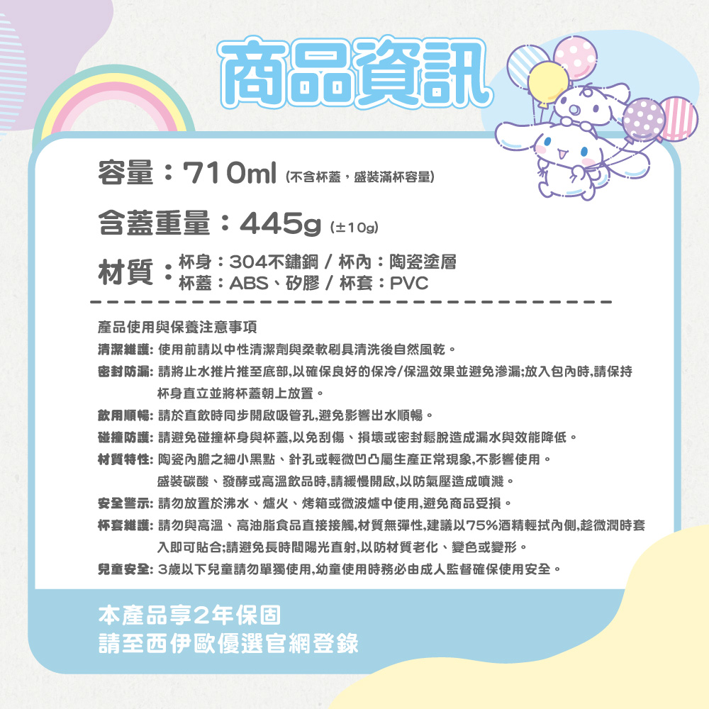 商品資訊容量:710ml(不含杯蓋盛裝滿杯容量含蓋重量:445g(±10g)材質:杯身:304不鏽鋼/杯:陶瓷塗層杯蓋:ABS、矽膠/杯套:PVC產品使用與保養注意事項清潔維護:使用前請以中性清潔劑與柔軟刷具清洗後自然風乾。密封防漏: 請將止水推片推至底部,以確保良好的保冷/保溫效果並避免渗漏;放入包內時,請保持杯身直立並將杯蓋朝上放置。飲用順暢: 請於直飲時同步開啟吸管孔,避免影響出水順暢。碰撞防護: 請避免碰撞杯身與杯蓋,以免刮傷、損壞或密封鬆脫造成漏水與效能降低。材質特性: 陶瓷內膽之細小黑點、針孔或輕微凹凸屬生產正常現象,不影響使用。盛裝碳酸、發酵或高溫飲品時,請緩慢開啟,以防氣壓造成噴濺。安全警示:請勿放置於沸水、爐火、烤箱或微波爐中使用,避免商品受損。杯套維護:請勿與高溫、高油脂食品直接接觸,材質無彈性,建議以75%酒精輕拭內側,趁微潤時套入即可貼合;請避免長時間陽光直射,以防材質老化、變色或變形。兒童安全: 3歲以下兒童請勿單獨使用,幼童使用時務必由成人監督確保使用安全。本產品2年保固請至西伊歐優選官網登錄