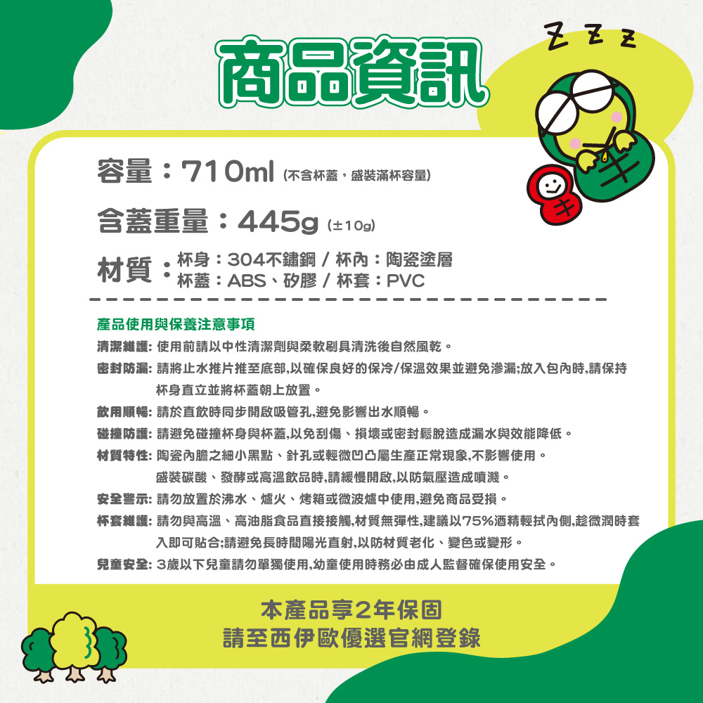 商品資訊容量:710ml(不含杯蓋盛裝滿杯容量)含蓋重量:445g(±)材質:杯身:304不鏽鋼/杯:陶瓷塗層杯蓋:ABS、矽膠/杯套:PVC  產品使用與保養注意事項清潔維護:使用前請以中性清潔劑與柔軟刷具清洗後自然風乾。密封防漏: 請將止水推片推至底部,以確保良好的保冷/保溫效果並避免渗漏;放入包內時,請保持杯身直立並將杯蓋朝上放置。飲用順暢: 請於直飲時同步開啟吸管孔,避免影響出水順暢。碰撞防護: 請避免碰撞杯身與杯蓋,以免刮傷、損壞或密封鬆脫造成漏水與效能降低。材質特性: 陶瓷內膽之細小黑點、針孔或輕微凹凸屬生產正常現象,不影響使用。盛裝碳酸、發酵或高溫飲品時,請緩慢開啟,以防氣壓造成噴濺。安全警示: 請勿放置於沸水、爐火、烤箱或微波爐中使用,避免商品受損。杯套維護:請勿與高溫、高油脂食品直接接觸,材質無彈性,建議以75%酒精輕拭內側,趁微潤時套入即可貼合;請避免長時間陽光直射,以防材質老化、變色或變形。兒童安全:3歲以下兒童請勿單獨使用,幼童使用時務必由成人監督確保使用安全。本產品2年保固請至西伊歐優選官網登錄