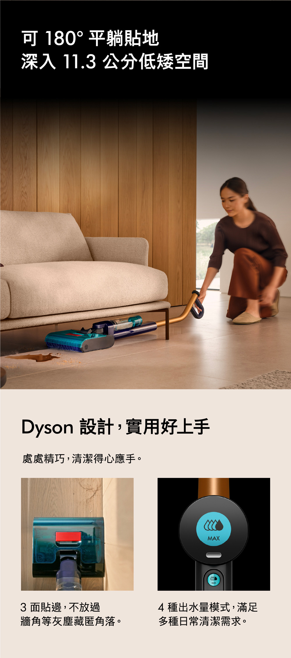 180°平躺貼地深入 11.3 公分低矮空間Dyson 設計,實用好上手處處精巧,清潔得心應手。3 面貼邊,不放過MAX4種出水量模式,滿足牆角等灰塵藏匿角落。多種日常清潔需求。