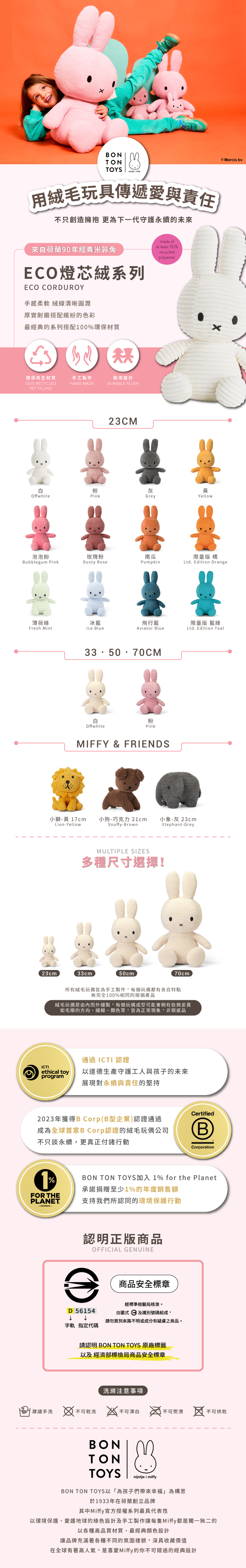 BONTONTOYS 用絨毛玩具傳遞愛與責任不只創造擁抱 更為下一代守護永續的未來來自荷蘭90年經典米菲兔made ofat least 90recycledECO燈芯絨系列ECO CORDUROY手感柔軟 清晰圓潤厚實耐磨搭配繽紛的色彩最經典的系列搭配100%環保材質環保再生材質手工製作耐用設計100% RECYCLEDPET FILLINGHAND MADEDURABLE PLUSH23CMpolyester粉灰黃YellowOffwhitePinkGrey泡泡粉玫瑰粉南瓜Bubblegum PinkDusty RosePumpkinMercis 限量版 橘Ltd Edition Orange薄荷綠冰藍飛行藍限量版 藍綠Fresh MintIce BlueAviator BlueLtd. Edition Teal335070CM白Offwhite粉PinkMIFFY & FRIENDS小獅-黃 17cm 小狗-巧克力 21cm 小象-灰 23cmLion-Yellow23cmSnuffy-BrownMULTIPLE SIZES多種尺寸選擇!33cm50cmElephant-Grey70cm所有絨毛玩偶皆為手工製作,每個玩偶都有各自特點無完全100%相同的兩個產品絨毛玩偶是由內而外縫製,每個玩偶成型可能會稍有些微差異如毛順的方向、縫線、顏色等,皆為正常現象,非瑕疵品通過ICTI 認證ICTIethical toy以道德生產守護工人與孩子的未來program展現對永續與責任的堅持2023年獲得B Corp(B型企業)認證通過成為全球首家B Corp認證的絨毛玩偶公司不只談永續,更真正付諸行動1%FOR THEPLANET.-MEMBER-CertifiedCorporationBON TON TOYS加入 1% for the Planet承諾捐贈至少1%的年度銷售額支持我們所認同的環境保護行動認明正版商品OFFICIAL GENUINED 56154字軌 指定代碼商品安全標章經標準檢驗局核准。由圖式及識別號碼組成,請勿買到來路不明或成分有疑慮之商品。請認明 BON TON TOYS 原廠標籤以及 經濟部標檢局商品安全標章洗滌注意事項建議手洗  不可乾洗  不可漂白不可熨燙不可烘乾BONTONTOYSnijntje  miffyBON TON TOYS以為孩子們帶來幸福」為構思於1933年在荷蘭創立品牌其中Miffy官方授權系列最具代表性以環境保護、愛護地球的綠色設計及手工製作讓每隻Miffy都是獨一無二的以各種高品質材質、最經典顏色設計讓品牌充滿著各種不同的氛圍樣貌,深具收藏價值在全球有著高人氣,是喜愛Miffy的你不可錯過的經典設計