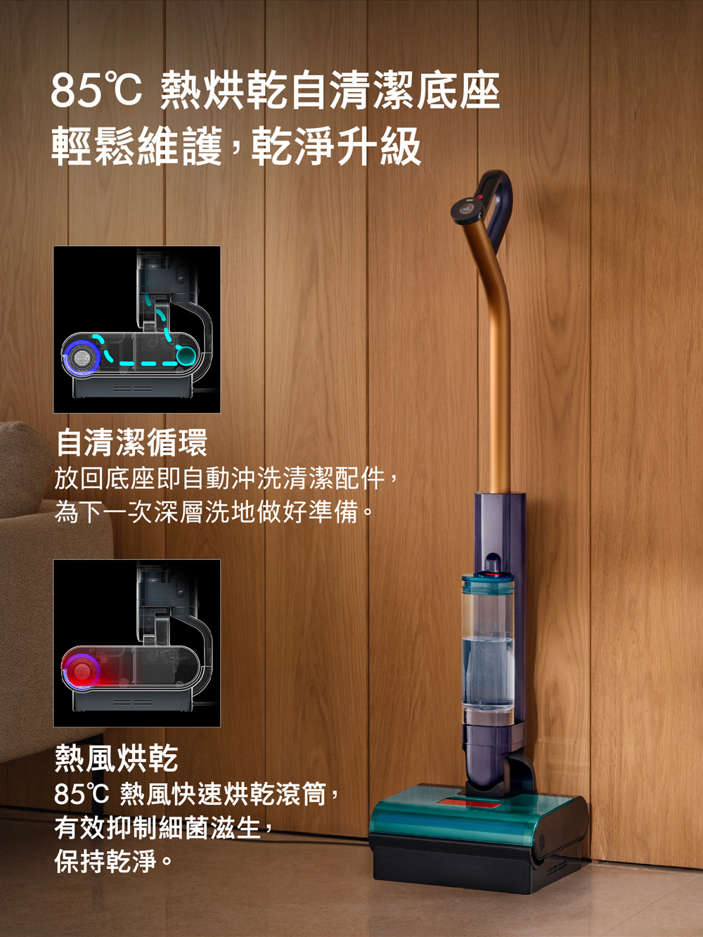 85℃ 熱烘乾自清潔底座輕鬆維護,乾淨升級自清潔循環放回底座即自動沖洗清潔配件,為下一次深層洗地做好準備。熱風烘乾85℃ 熱風快速烘乾滾筒,有效抑制細菌滋生,保持乾淨。