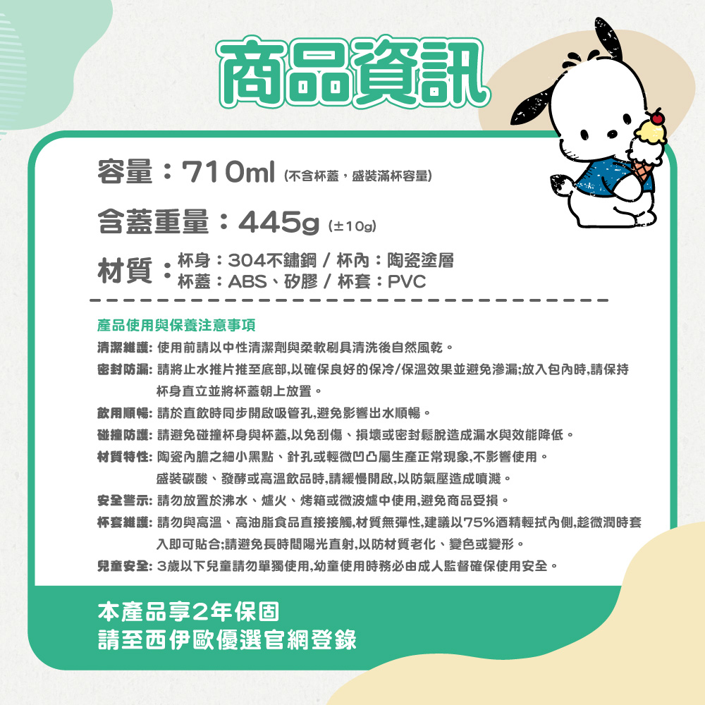 商品資訊容量:710ml不含杯蓋盛裝滿杯容量含蓋重量:445g(±)材質:杯身:304不鏽鋼/杯:陶瓷塗層杯蓋:ABS、矽膠/杯套:PVC產品使用與保養注意事項清潔維護:使用前請以中性清潔劑與柔軟刷具清洗後自然風乾。密封防漏: 請將止水推片推至底部,以確保良好的保冷/保溫效果並避免渗漏;放入包內時,請保持杯身直立並將杯蓋朝上放置。飲用順暢: 請於直飲時同步開啟吸管孔,避免影響出水順暢。碰撞防護: 請避免碰撞杯身與杯蓋,以免刮傷、損壞或密封鬆脫造成漏水與效能降低。材質特性: 陶瓷內膽之細小黑點、針孔或輕微凹凸屬生產正常現象,不影響使用。盛裝碳酸、發酵或高溫飲品時,請緩慢開啟,以防氣壓造成噴濺。安全警示:請勿放置於沸水、爐火、烤箱或微波爐中使用,避免商品受損。杯套維護:請勿與高溫、高油脂食品直接接觸,材質無彈性,建議以75%酒精輕拭內側,趁微潤時套入即可貼合;請避免長時間陽光直射,以防材質老化、變色或變形。兒童安全:3歲以下兒童請勿單獨使用,幼童使用時務必由成人監督確保使用安全。本產品2年保固請至西伊歐優選官網登錄