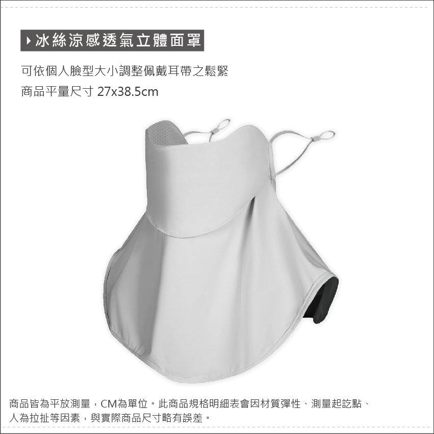 ་·冰絲涼感透氣立體面罩|可依個人臉型大小調整佩戴耳帶之鬆緊商品平量尺寸 27x38.5cm商品皆為平放測量,CM為單位。此商品規格明細表會因材質彈性、測量起訖點、人為拉扯等因素,與實際商品尺寸略有誤差。