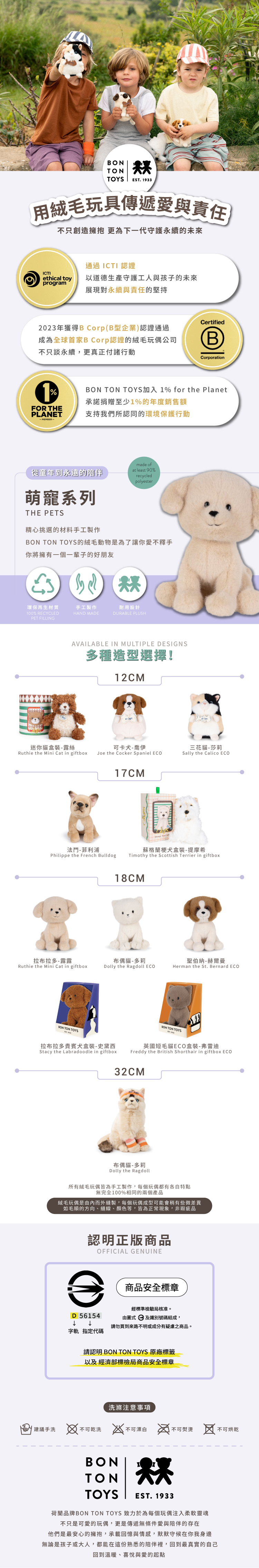 BONTONTOYSEST 1933用絨毛玩具傳遞愛與責任不只創造擁抱 更為下一代守護永續的未來通過 ICTI 認證ICTIthical toyprogram以道德生產守護工人與孩子的未來展現對永續與責任的堅持Certified2023年獲得B Corp(B型企業)認證通過成為全球首家B Corp認證的絨毛玩偶公司不只談永續,更真正付諸行動BCorporation1FOR THEPLANET.BON TON TOYS加入 1% for the Planet承諾捐贈至少1%的年度銷售額支持我們所認同的環境保護行動made of從童年到永遠的陪伴at least 90%recycledpolyester萌寵系列THE PETS精心挑選的材料手工製作BON TON TOYS的絨毛動物是為了讓你愛不釋手你將擁有一個一輩子的好朋友環保再生材質手工製作耐用設計100% RECYCLEDPET FILLINGHAND MADEDURABLE PLUSHAVAILABLE IN MULTIPLE DESIGNS多種造型選擇!12CM迷你貓盒裝-露絲可卡犬-喬伊Ruthie the Mini Cat in giftbo Joe the Cocker Spaniel ECO三花貓-莎莉Sally the Calico ECO法-菲利浦Philippe the French Bulldog17CM蘇格蘭梗犬盒裝-提摩希Timothy the Scottish Terrier in giftbox18CM拉布拉多-露露布偶貓-聖伯納-赫爾曼Ruthie the Mini Cat in giftboxDolly the Ragdoll ECOHerman the St. Bernard ECOBON TON TOYSBON TON TOYS拉布拉多貴賓犬盒裝-史黛西英國短毛貓ECO盒裝-弗雷迪Stacy the Labradoodle in giftboxFreddy the British Shorthair in giftbox ECO32CM布偶貓-多莉Dolly the Ragdoll所有絨毛玩偶皆為手工製作,每個玩偶都有各自特點無完全100%相同的兩個產品絨毛玩偶是由內而外縫製,每個玩偶成型可能會稍有些微差異如毛順的方向縫線、顏色等,皆為正常現象,非瑕疵品認明正版商品OFFICIAL GENUINEe商品安全標章D 56154字軌 指定代碼經標準檢驗局核准。由圖式及識別號碼組成,請勿買到來路不明或成分有疑慮之商品。請認明 BON TON TOYS 原廠標籤以及 經濟部標檢局商品安全標章洗滌注意事項建議手洗 不可乾洗不可漂白 x不可熨燙 不可乾BONTONTOYS烘EST.1933荷蘭品牌BON TON TOYS 致力於為每個玩偶注入柔軟靈魂不只是可愛的玩偶,更是傳遞無條件愛與陪伴的存在他們是最安心的擁抱,承載回憶與情感,默默守候在你我身邊無論是孩子或大人,都能在這份熟悉的陪伴裡,回到最真實的自己回到溫暖、喜悅與愛的起點