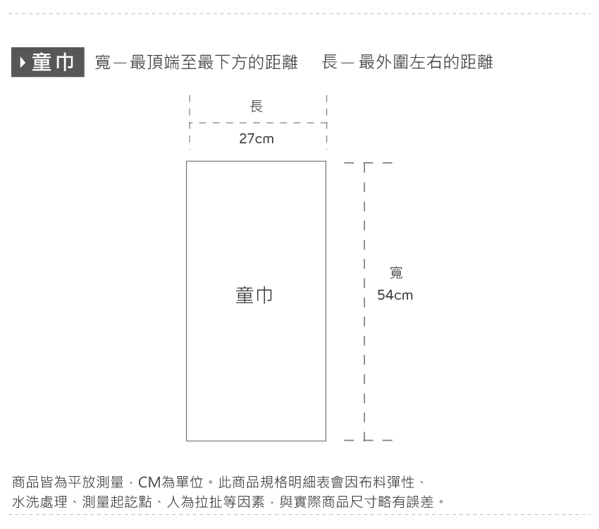 ▶童巾 寬最頂端至最下方的距離長-最外圍左右的距離長27cm寬童巾54cm商品皆為平放測量CM為單位。此商品規格明細表會因布料彈性、水洗處理、測量起訖點、人為拉扯等因素,與實際商品尺寸略有誤差。
